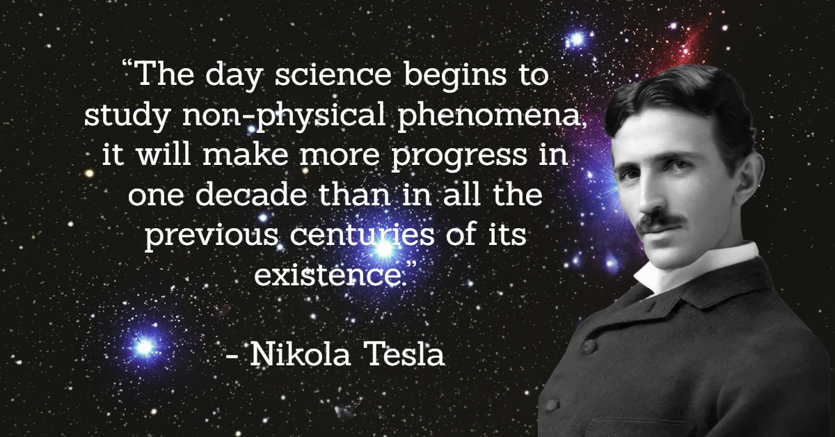 “The day science begins to study non-physical phenomena, it will make more progress in one decade than in all the previous centuries of its existence.”</p>
<p>- Nikola Tesla